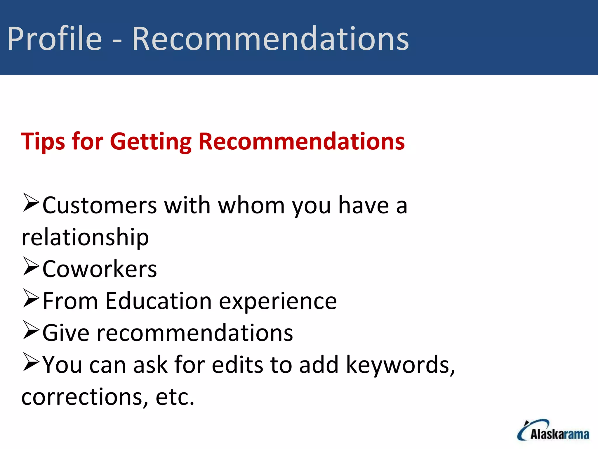 Profile - Recommendations Tips for Getting Recommendations Customers with whom you have a relationship Coworkers From Education experience Give recommendations You can ask for edits to add keywords, corrections, etc. 