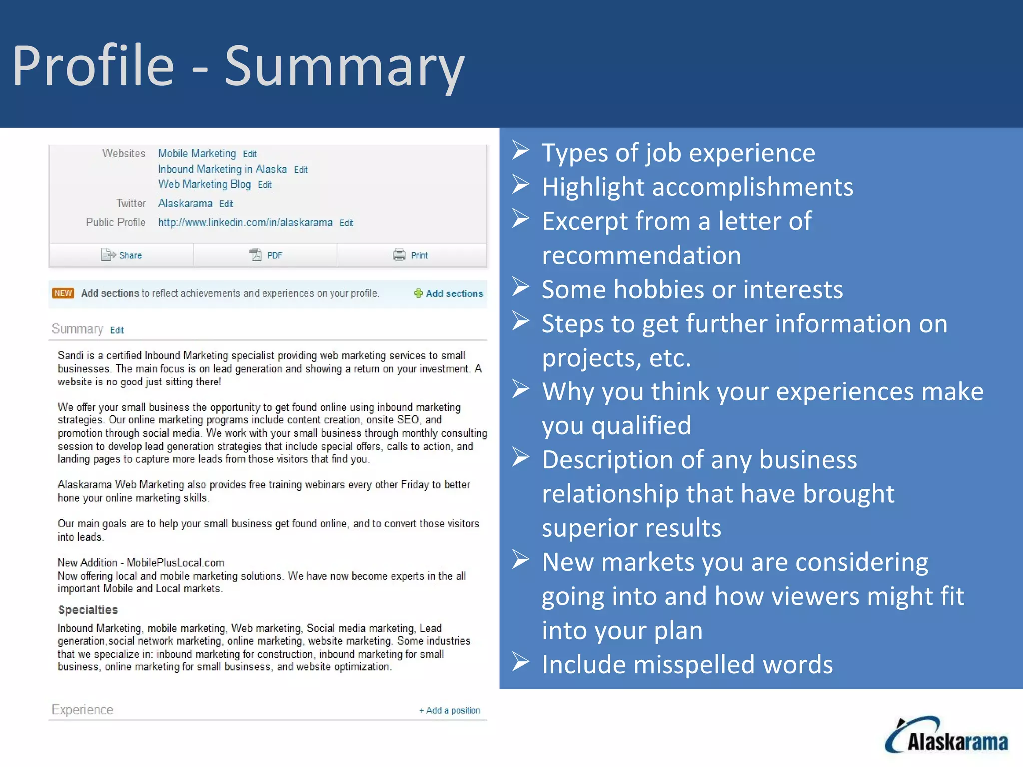 Profile - Summary Types of job experience Highlight accomplishments Excerpt from a letter of recommendation Some hobbies or interests Steps to get further information on projects, etc. Why you think your experiences make you qualified Description of any business relationship that have brought superior results New markets you are considering going into and how viewers might fit into your plan Include misspelled words 