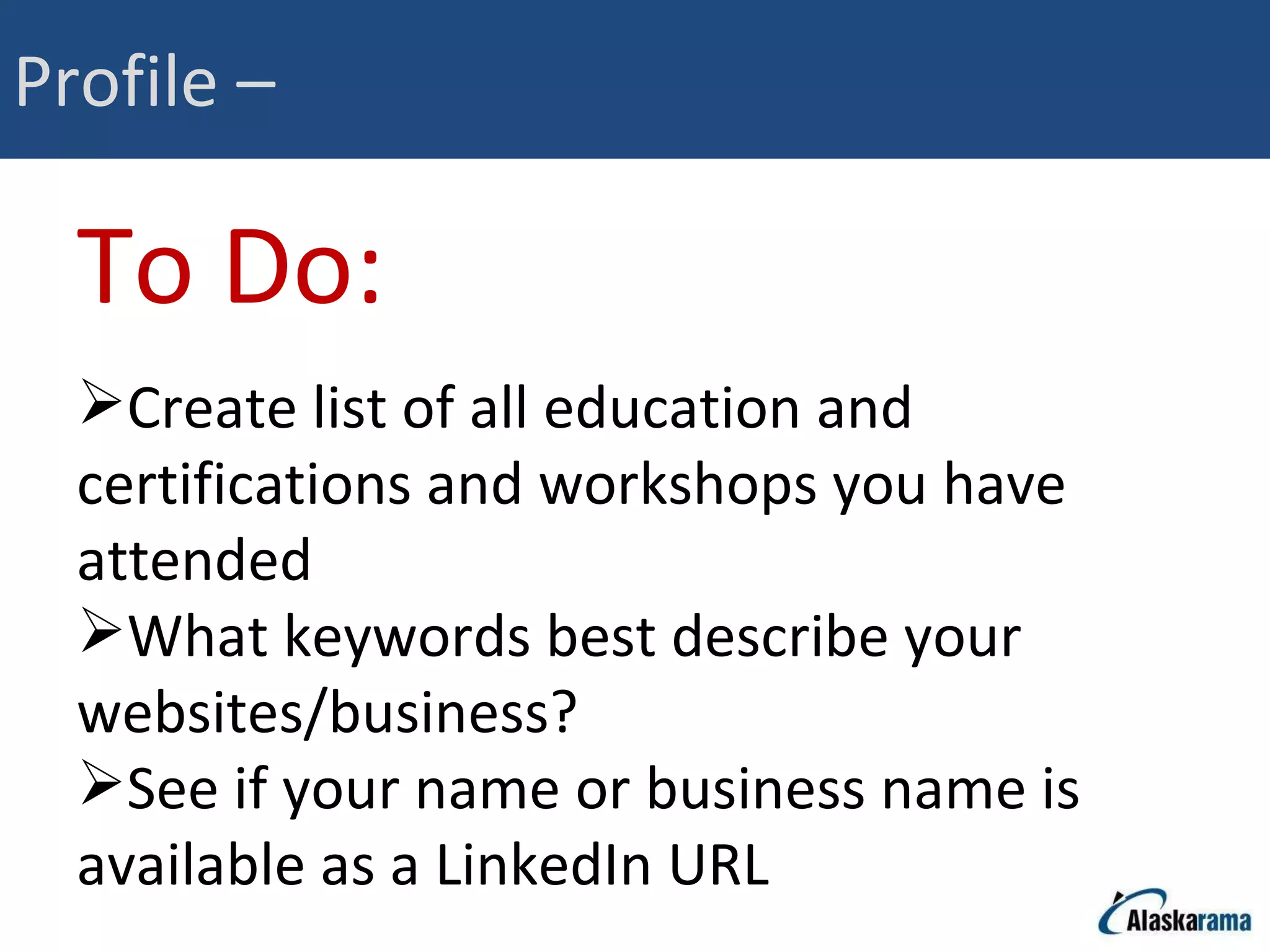 Profile –  To Do: Create list of all education and certifications and workshops you have attended What keywords best describe your websites/business? See if your name or business name is available as a LinkedIn URL 