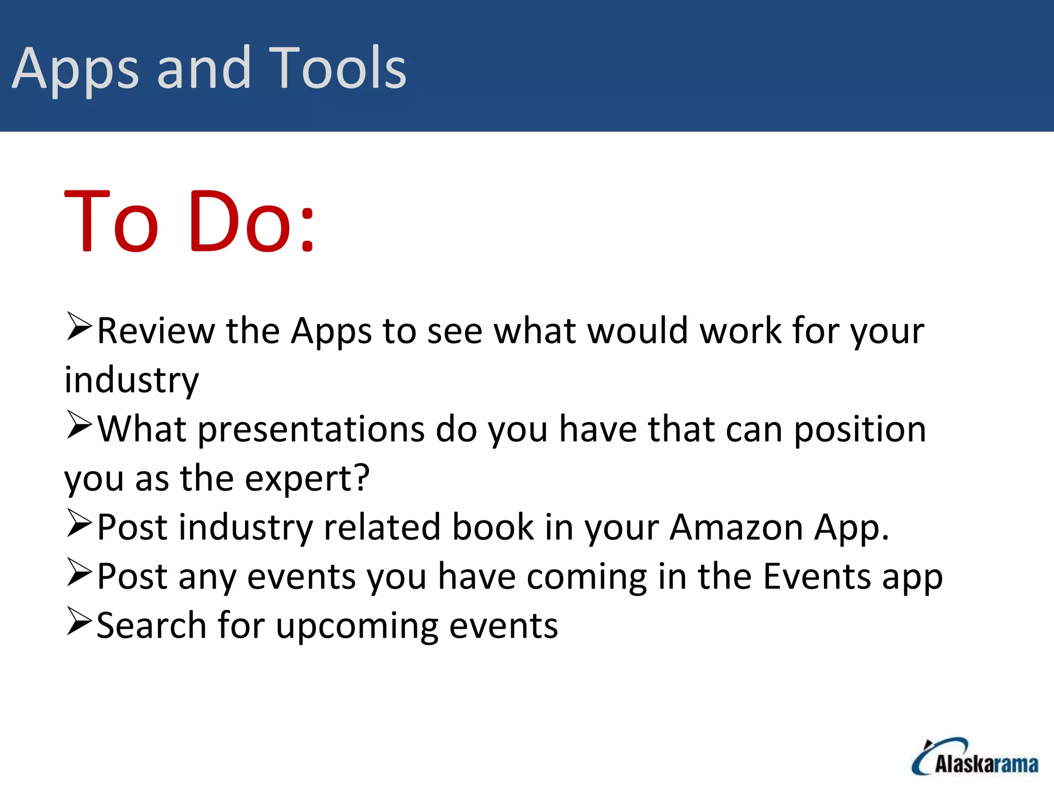 Apps and Tools To Do: Review the Apps to see what would work for your industry What presentations do you have that can position you as the expert? Post industry related book in your Amazon App.  Post any events you have coming in the Events app Search for upcoming events  