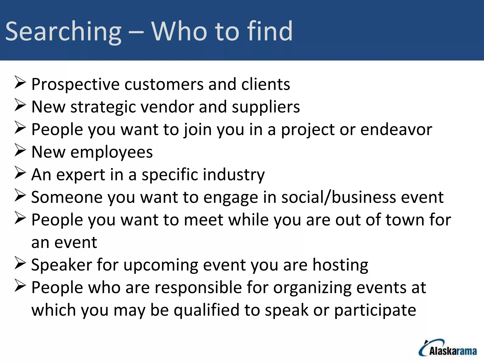 Searching – Who to find Prospective customers and clients New strategic vendor and suppliers People you want to join you in a project or endeavor New employees An expert in a specific industry Someone you want to engage in social/business event People you want to meet while you are out of town for an event Speaker for upcoming event you are hosting People who are responsible for organizing events at which you may be qualified to speak or participate 
