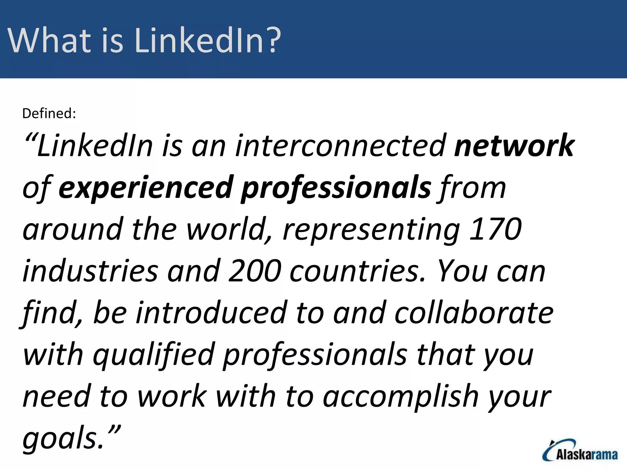 What is LinkedIn? Defined: “ LinkedIn is an interconnected  network  of  experienced professionals  from around the world, representing 170 industries and 200 countries. You can find, be introduced to and collaborate with qualified professionals that you need to work with to accomplish your goals.” 