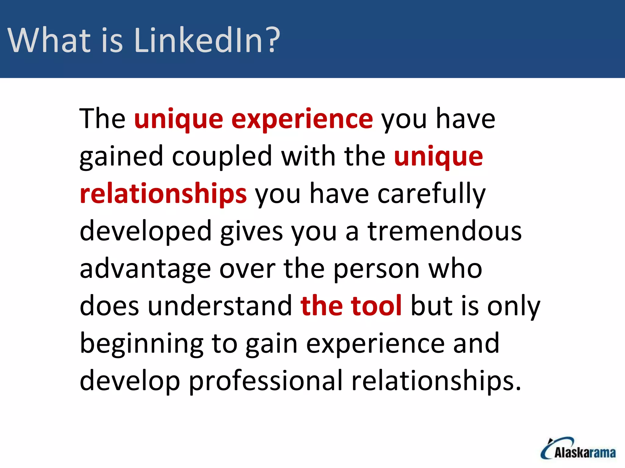 What is LinkedIn? The  unique experience  you have gained coupled with the  unique relationships  you have carefully developed gives you a tremendous advantage over the person who does understand  the tool  but is only beginning to gain experience and develop professional relationships.  
