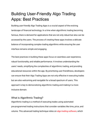 Building User-Friendly Algo Trading
Apps: Best Practices
Building user-friendly Algo Trading Apps is a crucial aspect of the evolving
landscape of financial technology. In a time when algorithmic trading becoming
famous, there is demand for applications that are not only robust but also can be
accessed by the users. The process of creating these apps involves a delicate
balance of incorporating complex trading algorithms while ensuring the user
interface remains simple and engaging.
The best practices in building these apps focus on seamless user experience,
robust functionality, and reliable performance. It involves understanding the
users’ needs, simplifying the complexities of algorithmic trading, and providing
educational resources within the app. By prioritizing user-friendliness, developers
can ensure that their Algo Trading Apps are not only effective in executing trades
but are also welcoming and navigable for a broad spectrum of users. This
approach is key to democratizing algorithmic trading and making it a more
inclusive domain.
What is Algorithmic Trading?
Algorithmic trading is a method of executing trades using automated
pre-programmed trading instructions that consider variables like time, price, and
volume. This advanced trading technique relies on algo trading software, which
 