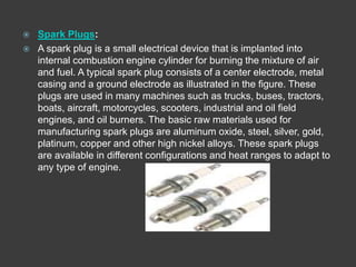    Spark Plugs:
   A spark plug is a small electrical device that is implanted into
    internal combustion engine cylinder for burning the mixture of air
    and fuel. A typical spark plug consists of a center electrode, metal
    casing and a ground electrode as illustrated in the figure. These
    plugs are used in many machines such as trucks, buses, tractors,
    boats, aircraft, motorcycles, scooters, industrial and oil field
    engines, and oil burners. The basic raw materials used for
    manufacturing spark plugs are aluminum oxide, steel, silver, gold,
    platinum, copper and other high nickel alloys. These spark plugs
    are available in different configurations and heat ranges to adapt to
    any type of engine.
 