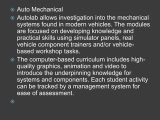  Auto Mechanical
 Autolab allows investigation into the mechanical
  systems found in modern vehicles. The modules
  are focused on developing knowledge and
  practical skills using simulator panels, real
  vehicle component trainers and/or vehicle-
  based workshop tasks.
 The computer-based curriculum includes high-
  quality graphics, animation and video to
  introduce the underpinning knowledge for
  systems and components. Each student activity
  can be tracked by a management system for
  ease of assessment.

 