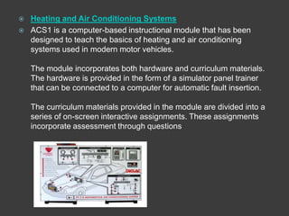    Heating and Air Conditioning Systems
   ACS1 is a computer-based instructional module that has been
    designed to teach the basics of heating and air conditioning
    systems used in modern motor vehicles.

    The module incorporates both hardware and curriculum materials.
    The hardware is provided in the form of a simulator panel trainer
    that can be connected to a computer for automatic fault insertion.

    The curriculum materials provided in the module are divided into a
    series of on-screen interactive assignments. These assignments
    incorporate assessment through questions
 
