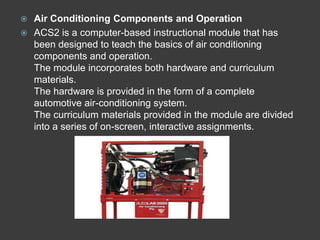  Air Conditioning Components and Operation
 ACS2 is a computer-based instructional module that has
  been designed to teach the basics of air conditioning
  components and operation.
  The module incorporates both hardware and curriculum
  materials.
  The hardware is provided in the form of a complete
  automotive air-conditioning system.
  The curriculum materials provided in the module are divided
  into a series of on-screen, interactive assignments.
 