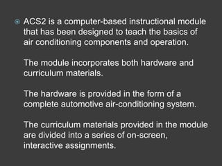    ACS2 is a computer-based instructional module
    that has been designed to teach the basics of
    air conditioning components and operation.

    The module incorporates both hardware and
    curriculum materials.

    The hardware is provided in the form of a
    complete automotive air-conditioning system.

    The curriculum materials provided in the module
    are divided into a series of on-screen,
    interactive assignments.
 