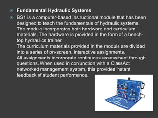  Fundamental Hydraulic Systems
 BS1 is a computer-based instructional module that has been
  designed to teach the fundamentals of hydraulic systems.
  The module incorporates both hardware and curriculum
  materials. The hardware is provided in the form of a bench-
  top hydraulics trainer.
  The curriculum materials provided in the module are divided
  into a series of on-screen, interactive assignments.
  All assignments incorporate continuous assessment through
  questions. When used in conjunction with a ClassAct
  networked management system, this provides instant
  feedback of student performance.
 