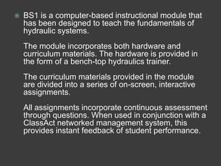    BS1 is a computer-based instructional module that
    has been designed to teach the fundamentals of
    hydraulic systems.
    The module incorporates both hardware and
    curriculum materials. The hardware is provided in
    the form of a bench-top hydraulics trainer.
    The curriculum materials provided in the module
    are divided into a series of on-screen, interactive
    assignments.
    All assignments incorporate continuous assessment
    through questions. When used in conjunction with a
    ClassAct networked management system, this
    provides instant feedback of student performance.
 