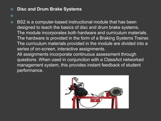    Disc and Drum Brake Systems

   BS2 is a computer-based instructional module that has been
    designed to teach the basics of disc and drum brake systems.
    The module incorporates both hardware and curriculum materials.
    The hardware is provided in the form of a Braking Systems Trainer.
    The curriculum materials provided in the module are divided into a
    series of on-screen, interactive assignments.
    All assignments incorporate continuous assessment through
    questions. When used in conjunction with a ClassAct networked
    management system, this provides instant feedback of student
    performance.
 