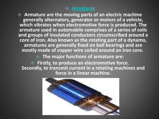     Armature:
 Armature are the moving parts of an electric machine
   generally alternators, generator or motors of a vehicle,
 which vibrates when electromotive force is produced. The
armature used in automobile comprises of a series of coils
and groups of insulated conductors circumscribed around a
 core of iron. Also known as the rotating part of a dynamo,
   armatures are generally fixed on ball bearings and are
  mostly made of copper wire coiled around an iron core.
          The major functions of armature are:
       Firstly, to produce an electromotive force.
  Secondly, to transmit current in a rotating machines and
                  force in a linear machine.
 