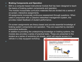    Braking Components and Operation
   BS4 is a computer-based instructional module that has been designed to teach
    the basics of braking system components and operation.
    The module incorporates curriculum materials that are divided into a series of
    on-screen, interactive assignments.
    All assignments incorporate continuous assessment through questions. When
    used in conjunction with a ClassAct networked management system, this
    provides instant feedback of student performance.

    On-screen assignments are theory-based and provide essential knowledge of
    braking system components and operation. They are supported by standard
    automotive textbooks.
    In addition to providing the underpinning knowledge on braking systems, the
    module also provides a series of practical tasks. These are presented to the
    student as a series of workshop job sheets, which will require access to a
    vehicle in a fully equipped workshop.

 