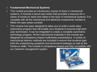  Fundamental Mechanical Systems
 This module provides an introductory course of study in mechanical
  systems. It includes a bench-top trainer that provides a resource for a
  series of hands-on tasks that relate to the topic of mechanical systems. It is
  complete with all the mechanical and electrical components needed to
  follow the topic areas covered.
 This module has been designed to allow you to build a world class
  automotive program that will enable your students to become high-tech
  auto technicians. It can be integrated to create a complete automotive
  technology program. All the instructional materials in the module are
  designed as competency-based multimedia presentations. A variety of
  instructional delivery methods are included to ensure that students gain
  both the underpinning academic and technical knowledge as well as the
  hands-on skills. The module is competency-based and fully compatible with
  our ClassAct management system.
 