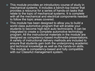   This module provides an introductory course of study in
    mechanical systems. It includes a bench-top trainer that
    provides a resource for a series of hands-on tasks that
    relate to the topic of mechanical systems. It is complete
    with all the mechanical and electrical components needed
    to follow the topic areas covered.
   This module has been designed to allow you to build a
    world class automotive program that will enable your
    students to become high-tech auto technicians. It can be
    integrated to create a complete automotive technology
    program. All the instructional materials in the module are
    designed as competency-based multimedia presentations.
    A variety of instructional delivery methods are included to
    ensure that students gain both the underpinning academic
    and technical knowledge as well as the hands-on skills.
    The module is competency-based and fully compatible
    with our ClassAct management system.
 
