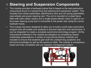    Steering and Suspension Components
   This module provides a hardware trainer that is based on the real automotive
    components found in a typical front-end steering and suspension system. This
    includes front wheel assemblies, MacPherson strut and coil spring assemblies,
    road wheels and power steering rack. The unit is mounted on a steel frame
    fitted with solid rubber castors and a single-phase electric motor is used to run
    the power steering pump that is connected to the power rack using the correct
    hydraulic hoses.
   This module has been designed to allow you to build a world class automotive
    program that will enable your students to become high-tech auto technicians. It
    can be integrated to create a complete automotive technology program. All the
    instructional materials in the module are designed as competency-based
    multimedia presentations. A variety of instructional delivery methods are
    included to ensure that students gain both the underpinning academic and
    technical knowledge as well as the hands-on skills. The module is competency-
    based and fully compatible with our ClassAct management system.
 
