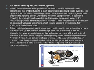    On-Vehicle Steering and Suspension Systems
   This module consists of a comprehensive series of computer aided instruction
    assignments that enable students to learn about steering and suspension systems. The
    dynamic computer aided instruction provides interactive animations and high-resolution
    graphics that help the student understand the topics being delivered. In addition to
    providing the underpinning knowledge on steering and suspension systems, the
    module also provides a series of practical activities. These are presented to the student
    as a series of workshop task sheets, which require access to a vehicle in a fully
    equipped automotive workshop.
   This module has been designed to allow you to build a world class automotive program
    that will enable your students to become high-tech auto technicians. It can be
    integrated to create a complete automotive technology program. All the instructional
    materials in the module are designed as competency-based multimedia presentations.
    A variety of instructional delivery methods are included to ensure that students gain
    both the underpinning academic and technical knowledge as well as the hands-on
    skills. The module is competency-based and fully compatible with our ClassAct
    management system.
 