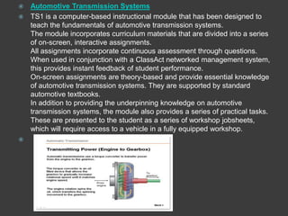  Automotive Transmission Systems
 TS1 is a computer-based instructional module that has been designed to
  teach the fundamentals of automotive transmission systems.
  The module incorporates curriculum materials that are divided into a series
  of on-screen, interactive assignments.
  All assignments incorporate continuous assessment through questions.
  When used in conjunction with a ClassAct networked management system,
  this provides instant feedback of student performance.
  On-screen assignments are theory-based and provide essential knowledge
  of automotive transmission systems. They are supported by standard
  automotive textbooks.
  In addition to providing the underpinning knowledge on automotive
  transmission systems, the module also provides a series of practical tasks.
  These are presented to the student as a series of workshop jobsheets,
  which will require access to a vehicle in a fully equipped workshop.

 