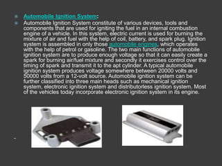  Automobile Ignition System:
 Automobile Ignition System constitute of various devices, tools and
  components that are used for igniting the fuel in an internal combustion
  engine of a vehicle. In this system, electric current is used for burning the
  mixture of air and fuel with the help of coil, battery, and spark plug. Ignition
  system is assembled in only those automobile engines, which operates
  with the help of petrol or gasoline. The two main functions of automobile
  ignition system are to produce enough voltage so that it can easily create a
  spark for burning air/fuel mixture and secondly it exercises control over the
  timing of spark and transmit it to the apt cylinder. A typical automobile
  ignition system produces voltage somewhere between 20000 volts and
  50000 volts from a 12-volt source. Automobile ignition system can be
  further classified into three main heads such as mechanical ignition
  system, electronic ignition system and distributorless ignition system. Most
  of the vehicles today incorporate electronic ignition system in its engine.
 