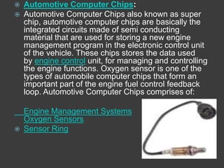    Automotive Computer Chips:
   Automotive Computer Chips also known as super
    chip, automotive computer chips are basically the
    integrated circuits made of semi conducting
    material that are used for storing a new engine
    management program in the electronic control unit
    of the vehicle. These chips stores the data used
    by engine control unit, for managing and controlling
    the engine functions. Oxygen sensor is one of the
    types of automobile computer chips that form an
    important part of the engine fuel control feedback
    loop. Automotive Computer Chips comprises of:

    Engine Management Systems
    Oxygen Sensors
   Sensor Ring
 