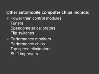 Other automobile computer chips include:
 Power train control modules
  Tuners
  Speedometer calibrators
  Flip switches
 Performance monitors
  Performance chips
  Top speed eliminators
  Shift improvers
 