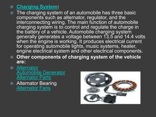    Charging System:
   The charging system of an automobile has three basic
    components such as alternator, regulator, and the
    interconnecting wiring. The main function of automobile
    charging system is to control and regulate the charge in
    the battery of a vehicle. Automobile charging system
    generally generates a voltage between 13.5 and 14.4 volts
    when the engine is working. It produces electrical current
    for operating automobile lights, music systems, heater,
    engine electrical system and other electrical components.
   Other components of charging system of the vehicle
    are:
   Alternator
    Automobile Generator
    Alternator Parts
   Alternator Bearing
    Alternator Fans
 