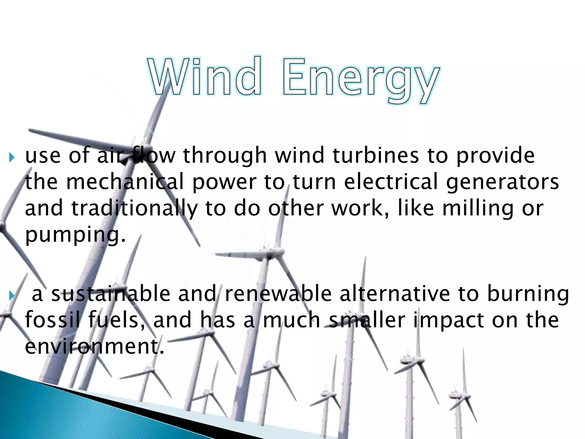 use of air flow through wind turbines to provide
the mechanical power to turn electrical generators
and traditionally to do other work, like milling or
pumping.
 a sustainable and renewable alternative to burning
fossil fuels, and has a much smaller impact on the
environment.
 