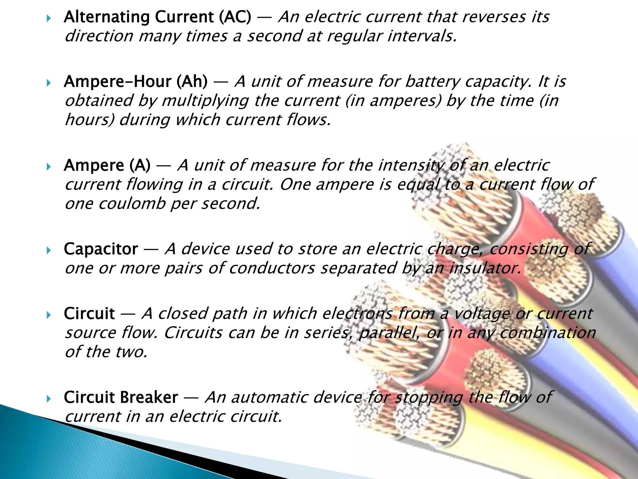  Alternating Current (AC) — An electric current that reverses its
direction many times a second at regular intervals.
 Ampere-Hour (Ah) — A unit of measure for battery capacity. It is
obtained by multiplying the current (in amperes) by the time (in
hours) during which current flows.
 Ampere (A) — A unit of measure for the intensity of an electric
current flowing in a circuit. One ampere is equal to a current flow of
one coulomb per second.
 Capacitor — A device used to store an electric charge, consisting of
one or more pairs of conductors separated by an insulator.
 Circuit — A closed path in which electrons from a voltage or current
source flow. Circuits can be in series, parallel, or in any combination
of the two.
 Circuit Breaker — An automatic device for stopping the flow of
current in an electric circuit.
 