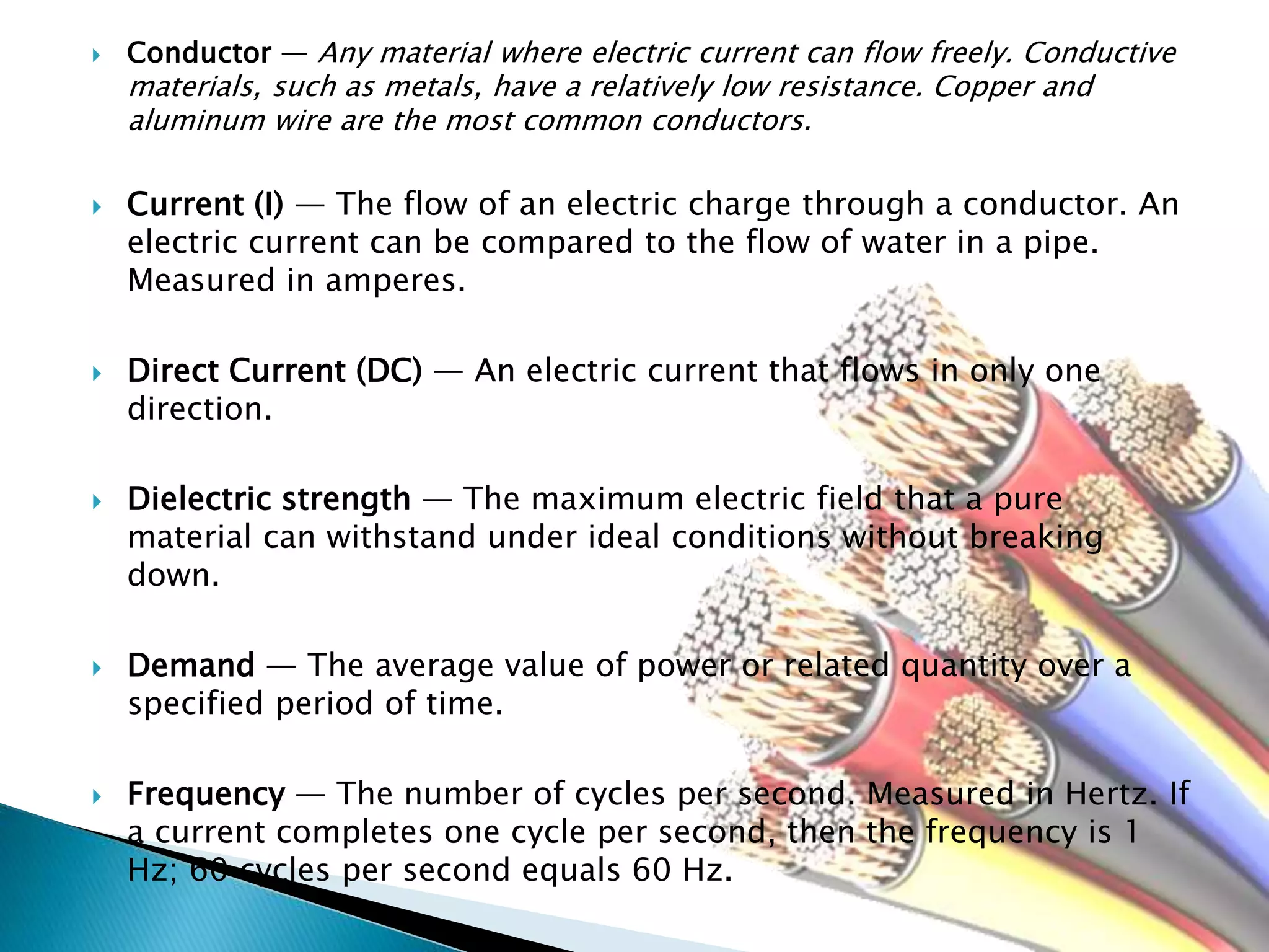  Conductor — Any material where electric current can flow freely. Conductive
materials, such as metals, have a relatively low resistance. Copper and
aluminum wire are the most common conductors.
 Current (I) — The flow of an electric charge through a conductor. An
electric current can be compared to the flow of water in a pipe.
Measured in amperes.
 Direct Current (DC) — An electric current that flows in only one
direction.
 Dielectric strength — The maximum electric field that a pure
material can withstand under ideal conditions without breaking
down.
 Demand — The average value of power or related quantity over a
specified period of time.
 Frequency — The number of cycles per second. Measured in Hertz. If
a current completes one cycle per second, then the frequency is 1
Hz; 60 cycles per second equals 60 Hz.
 