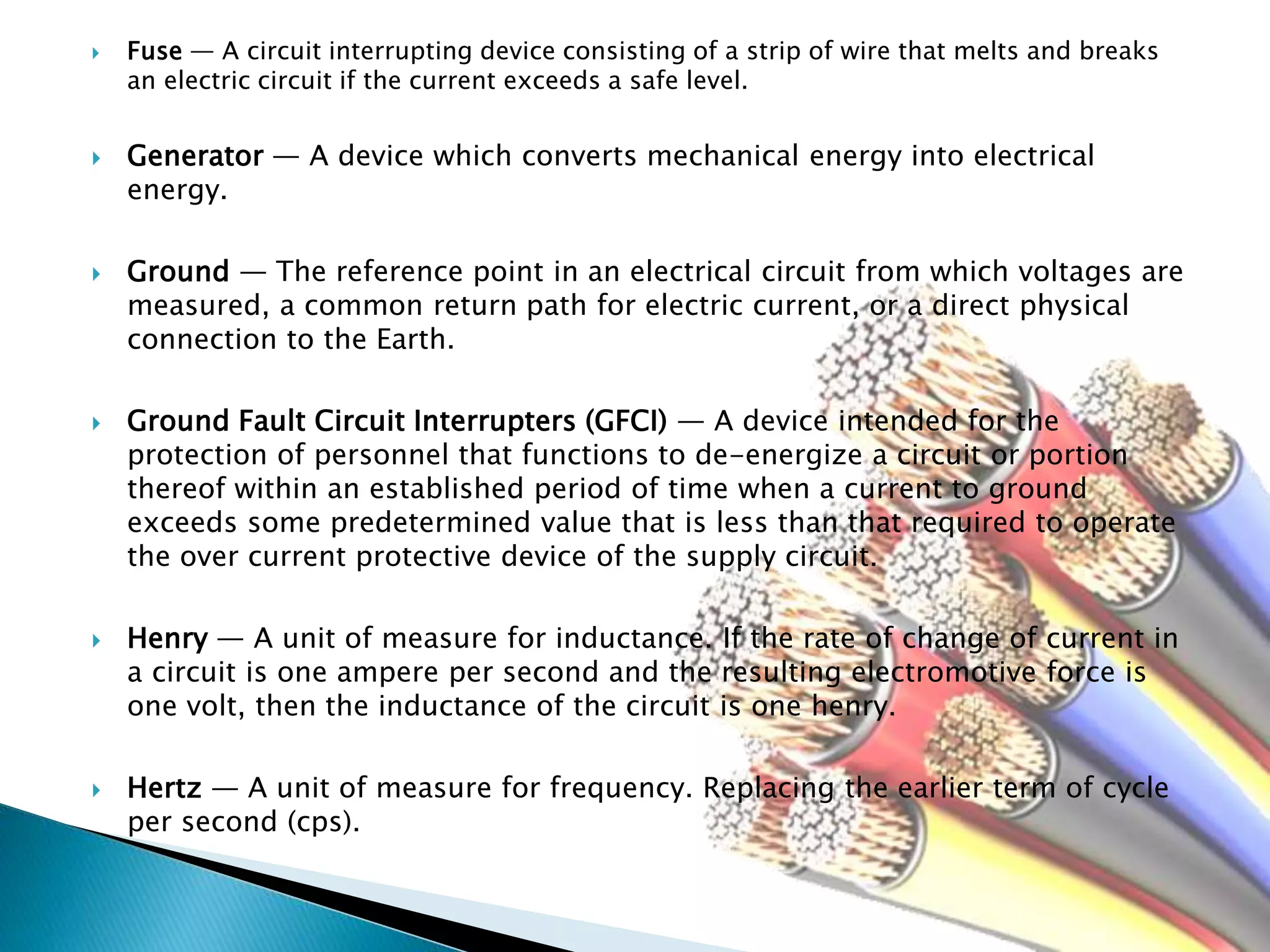  Fuse — A circuit interrupting device consisting of a strip of wire that melts and breaks
an electric circuit if the current exceeds a safe level.
 Generator — A device which converts mechanical energy into electrical
energy.
 Ground — The reference point in an electrical circuit from which voltages are
measured, a common return path for electric current, or a direct physical
connection to the Earth.
 Ground Fault Circuit Interrupters (GFCI) — A device intended for the
protection of personnel that functions to de-energize a circuit or portion
thereof within an established period of time when a current to ground
exceeds some predetermined value that is less than that required to operate
the over current protective device of the supply circuit.
 Henry — A unit of measure for inductance. If the rate of change of current in
a circuit is one ampere per second and the resulting electromotive force is
one volt, then the inductance of the circuit is one henry.
 Hertz — A unit of measure for frequency. Replacing the earlier term of cycle
per second (cps).
 