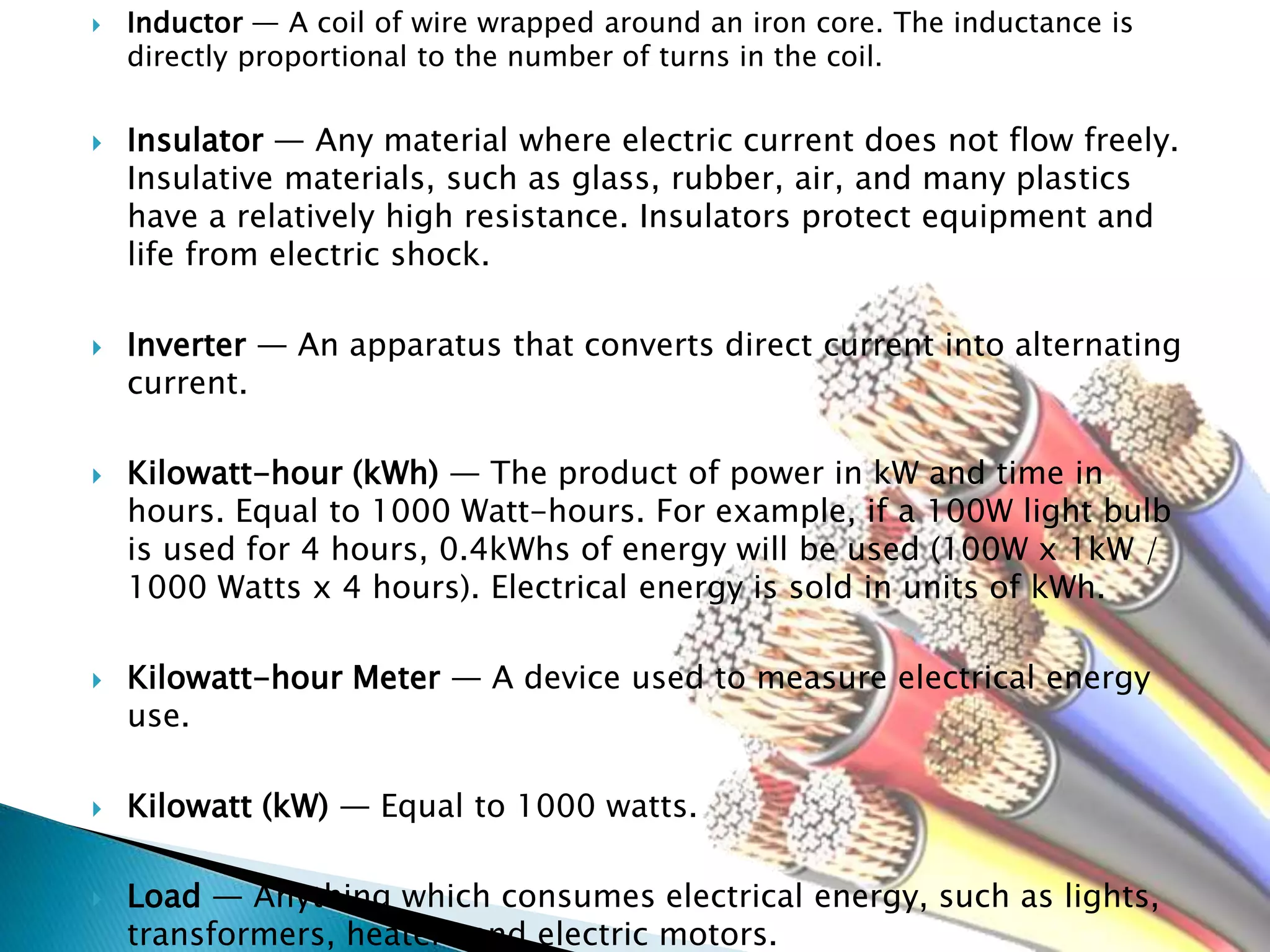  Inductor — A coil of wire wrapped around an iron core. The inductance is
directly proportional to the number of turns in the coil.
 Insulator — Any material where electric current does not flow freely.
Insulative materials, such as glass, rubber, air, and many plastics
have a relatively high resistance. Insulators protect equipment and
life from electric shock.
 Inverter — An apparatus that converts direct current into alternating
current.
 Kilowatt-hour (kWh) — The product of power in kW and time in
hours. Equal to 1000 Watt-hours. For example, if a 100W light bulb
is used for 4 hours, 0.4kWhs of energy will be used (100W x 1kW /
1000 Watts x 4 hours). Electrical energy is sold in units of kWh.
 Kilowatt-hour Meter — A device used to measure electrical energy
use.
 Kilowatt (kW) — Equal to 1000 watts.
 Load — Anything which consumes electrical energy, such as lights,
transformers, heaters and electric motors.
 