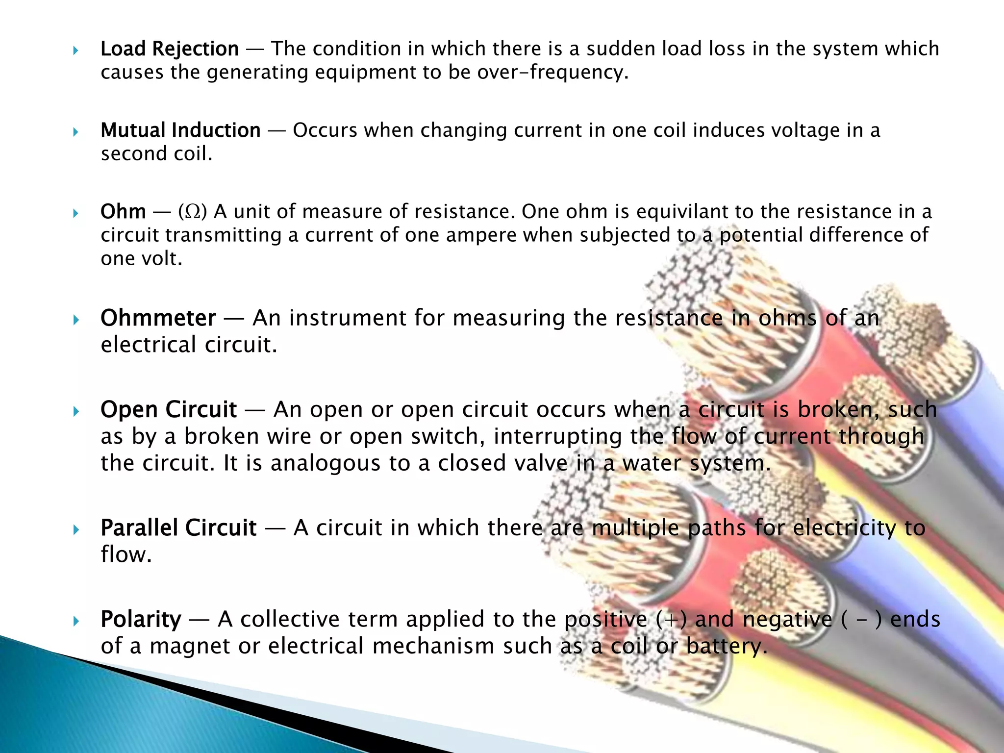  Load Rejection — The condition in which there is a sudden load loss in the system which
causes the generating equipment to be over-frequency.
 Mutual Induction — Occurs when changing current in one coil induces voltage in a
second coil.
 Ohm — (Ω) A unit of measure of resistance. One ohm is equivilant to the resistance in a
circuit transmitting a current of one ampere when subjected to a potential difference of
one volt.
 Ohmmeter — An instrument for measuring the resistance in ohms of an
electrical circuit.
 Open Circuit — An open or open circuit occurs when a circuit is broken, such
as by a broken wire or open switch, interrupting the flow of current through
the circuit. It is analogous to a closed valve in a water system.
 Parallel Circuit — A circuit in which there are multiple paths for electricity to
flow.
 Polarity — A collective term applied to the positive (+) and negative ( - ) ends
of a magnet or electrical mechanism such as a coil or battery.
 
