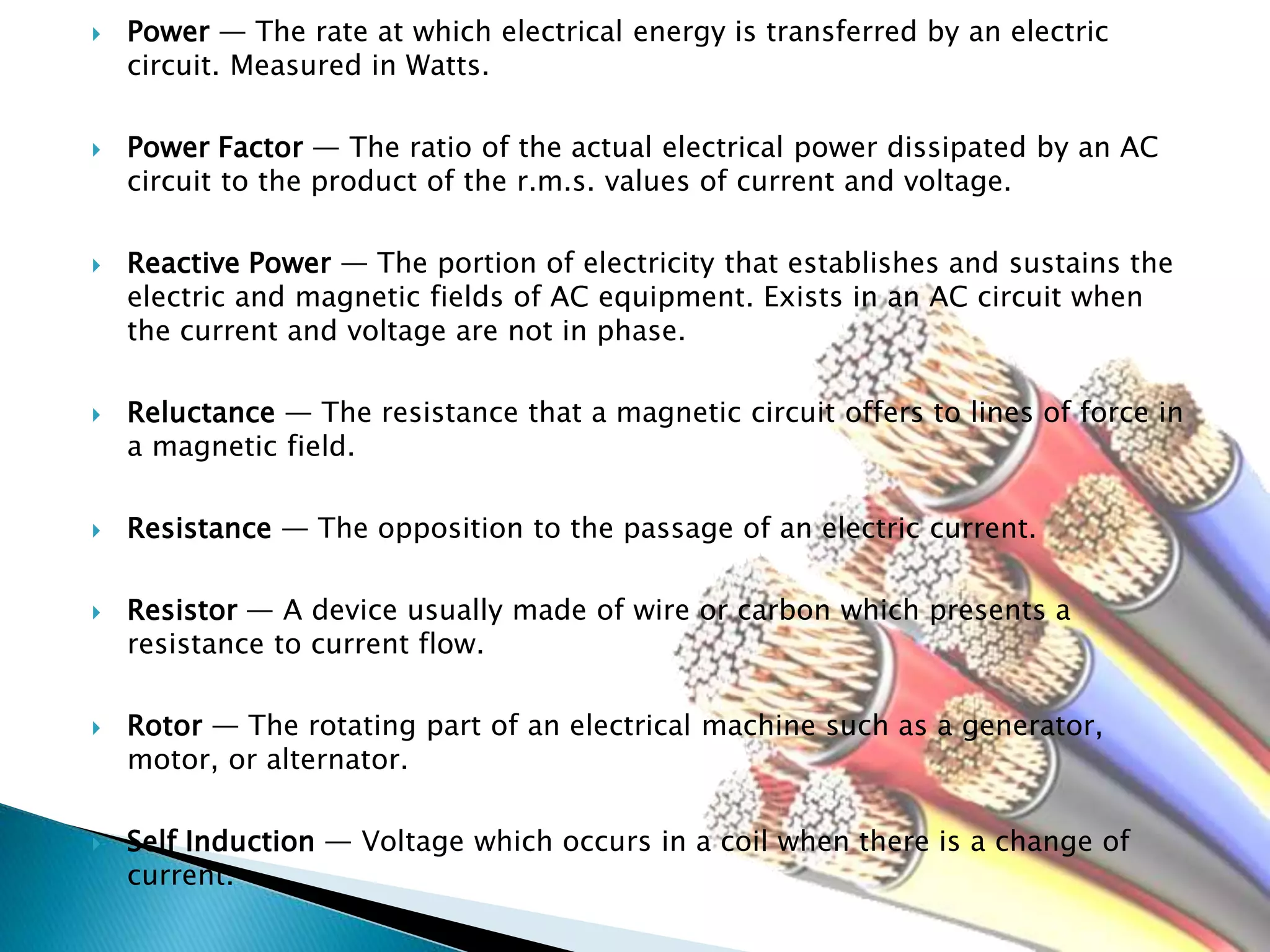  Power — The rate at which electrical energy is transferred by an electric
circuit. Measured in Watts.
 Power Factor — The ratio of the actual electrical power dissipated by an AC
circuit to the product of the r.m.s. values of current and voltage.
 Reactive Power — The portion of electricity that establishes and sustains the
electric and magnetic fields of AC equipment. Exists in an AC circuit when
the current and voltage are not in phase.
 Reluctance — The resistance that a magnetic circuit offers to lines of force in
a magnetic field.
 Resistance — The opposition to the passage of an electric current.
 Resistor — A device usually made of wire or carbon which presents a
resistance to current flow.
 Rotor — The rotating part of an electrical machine such as a generator,
motor, or alternator.
 Self Induction — Voltage which occurs in a coil when there is a change of
current.
 