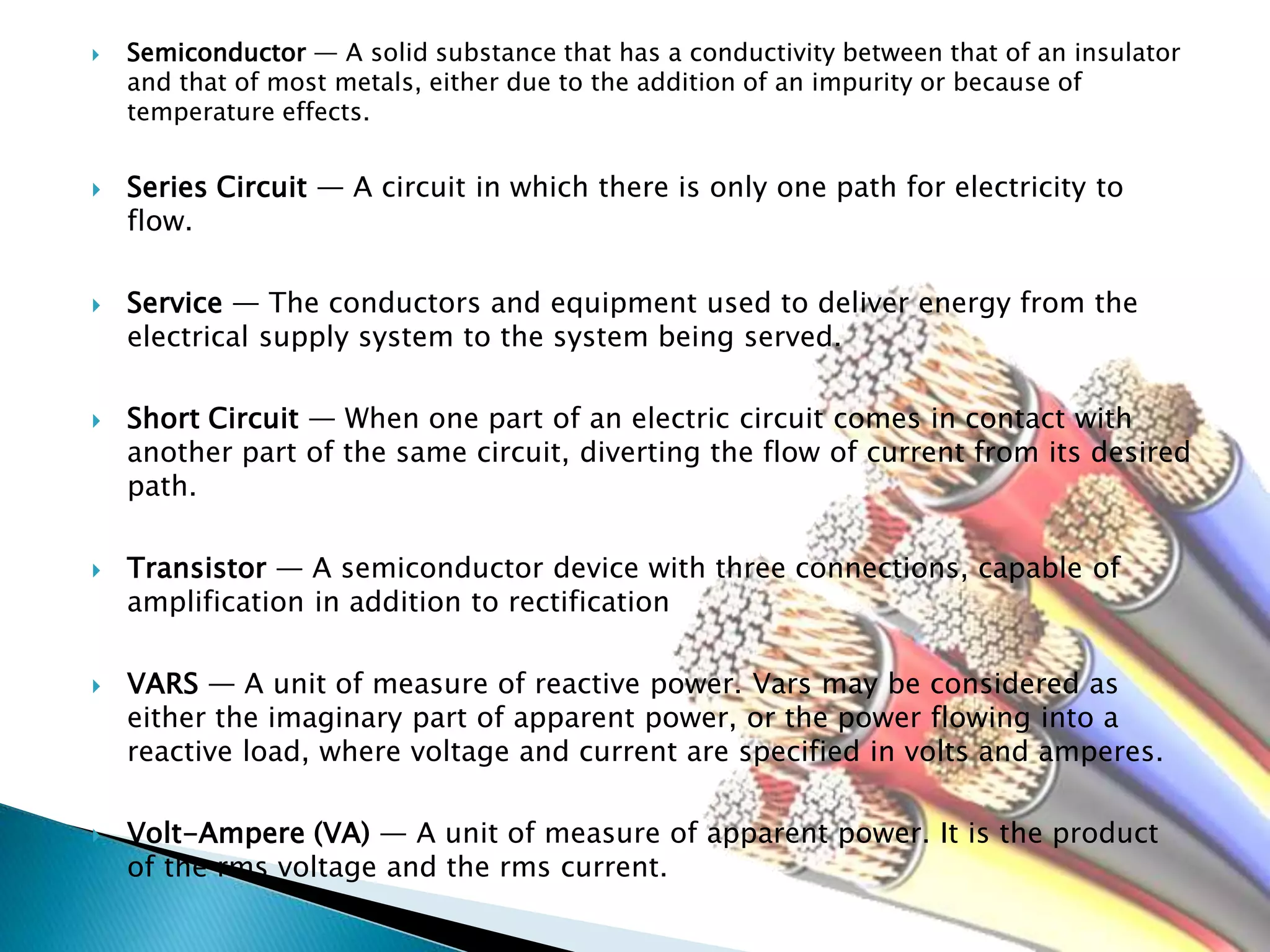  Semiconductor — A solid substance that has a conductivity between that of an insulator
and that of most metals, either due to the addition of an impurity or because of
temperature effects.
 Series Circuit — A circuit in which there is only one path for electricity to
flow.
 Service — The conductors and equipment used to deliver energy from the
electrical supply system to the system being served.
 Short Circuit — When one part of an electric circuit comes in contact with
another part of the same circuit, diverting the flow of current from its desired
path.
 Transistor — A semiconductor device with three connections, capable of
amplification in addition to rectification
 VARS — A unit of measure of reactive power. Vars may be considered as
either the imaginary part of apparent power, or the power flowing into a
reactive load, where voltage and current are specified in volts and amperes.
 Volt-Ampere (VA) — A unit of measure of apparent power. It is the product
of the rms voltage and the rms current.
 