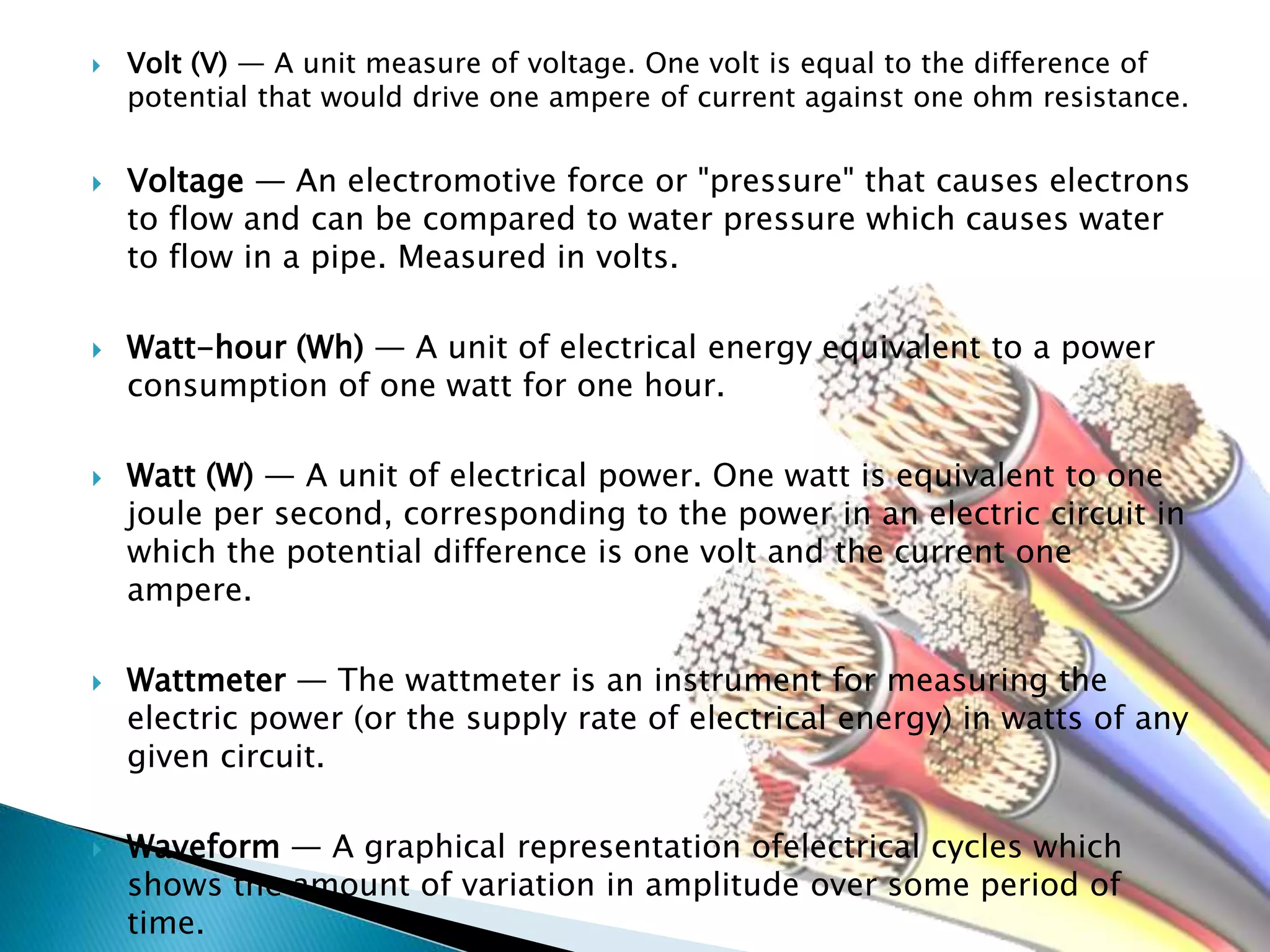  Volt (V) — A unit measure of voltage. One volt is equal to the difference of
potential that would drive one ampere of current against one ohm resistance.
 Voltage — An electromotive force or "pressure" that causes electrons
to flow and can be compared to water pressure which causes water
to flow in a pipe. Measured in volts.
 Watt-hour (Wh) — A unit of electrical energy equivalent to a power
consumption of one watt for one hour.
 Watt (W) — A unit of electrical power. One watt is equivalent to one
joule per second, corresponding to the power in an electric circuit in
which the potential difference is one volt and the current one
ampere.
 Wattmeter — The wattmeter is an instrument for measuring the
electric power (or the supply rate of electrical energy) in watts of any
given circuit.
 Waveform — A graphical representation ofelectrical cycles which
shows the amount of variation in amplitude over some period of
time.
 