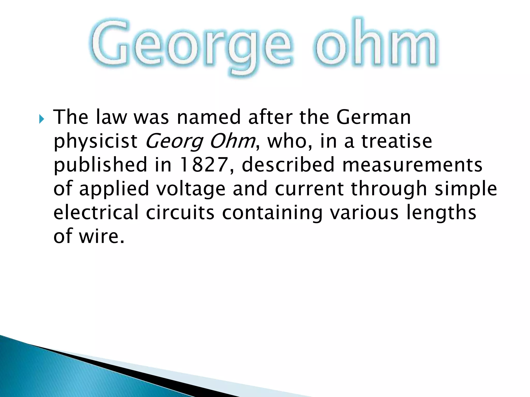  The law was named after the German
physicist Georg Ohm, who, in a treatise
published in 1827, described measurements
of applied voltage and current through simple
electrical circuits containing various lengths
of wire.
 