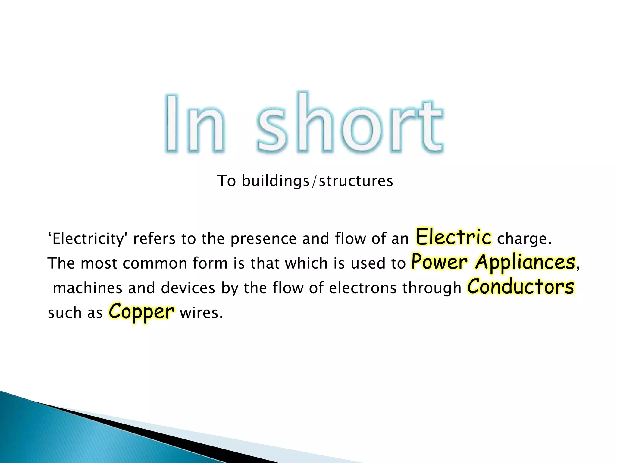 ‘Electricity' refers to the presence and flow of an Electric charge.
The most common form is that which is used to Power Appliances,
machines and devices by the flow of electrons through Conductors
such as Copper wires.
To buildings/structures
 