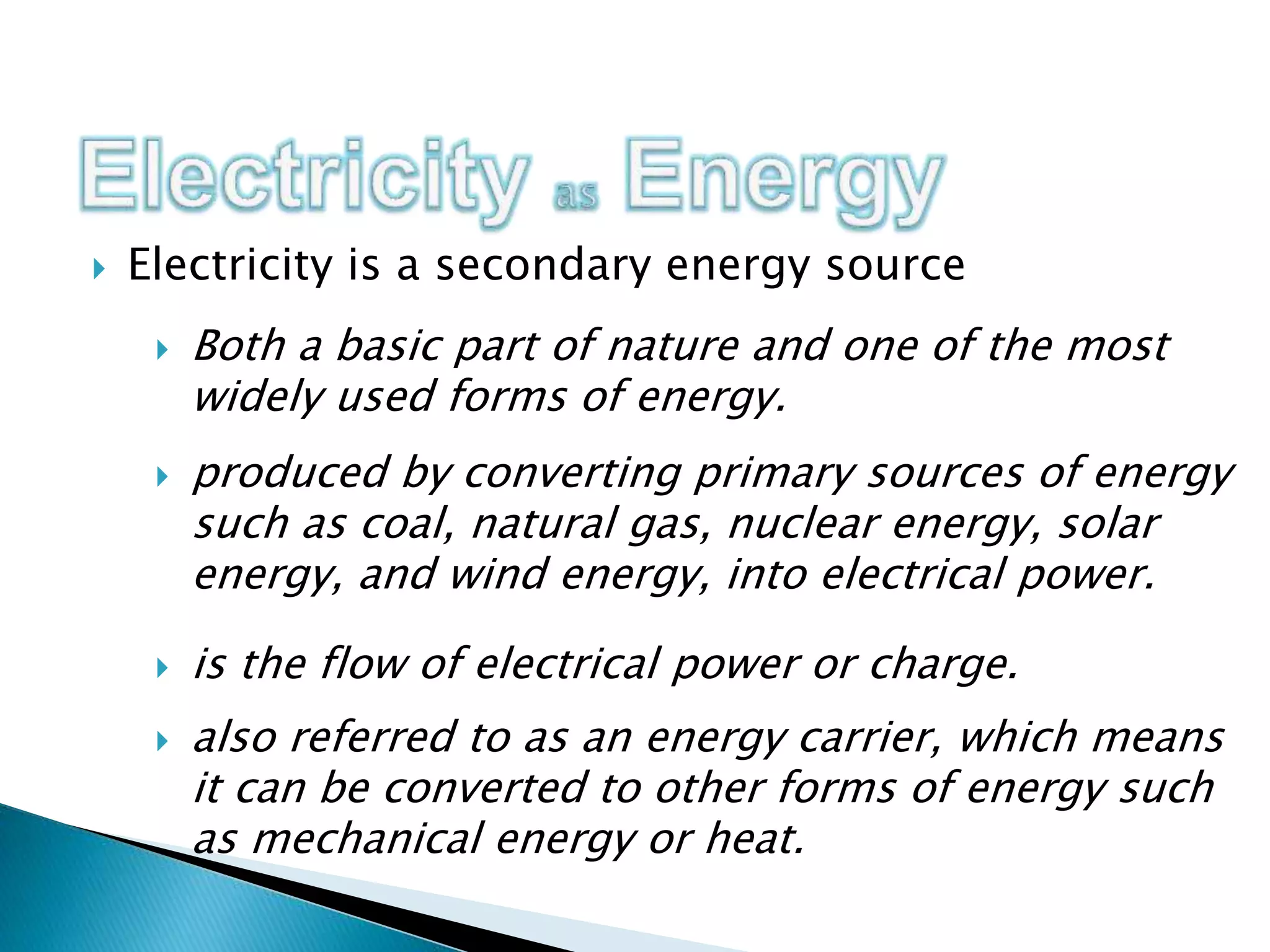  Electricity is a secondary energy source
 is the flow of electrical power or charge.
 Both a basic part of nature and one of the most
widely used forms of energy.
 produced by converting primary sources of energy
such as coal, natural gas, nuclear energy, solar
energy, and wind energy, into electrical power.
 also referred to as an energy carrier, which means
it can be converted to other forms of energy such
as mechanical energy or heat.
 