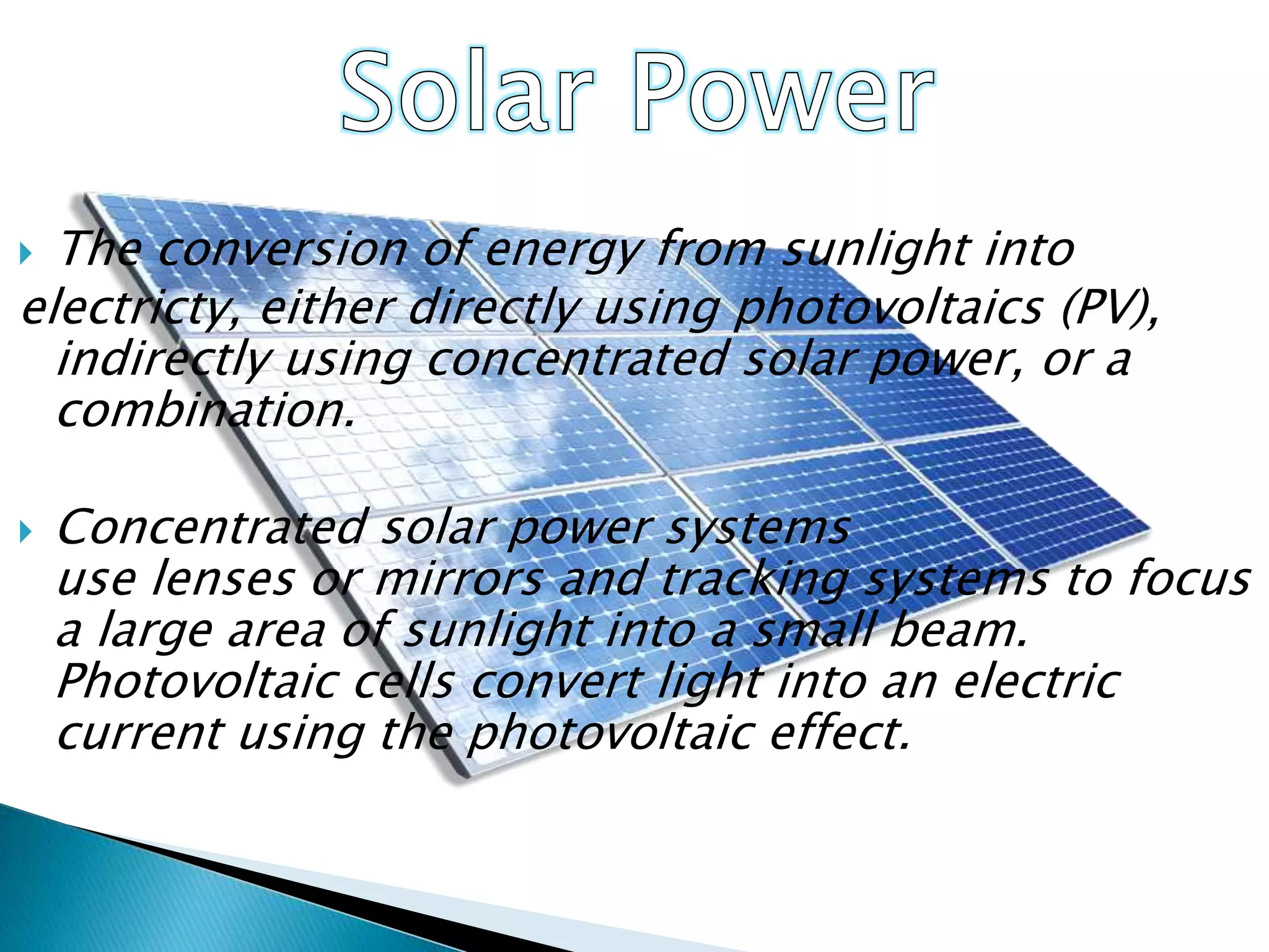  The conversion of energy from sunlight into
electricty, either directly using photovoltaics (PV),
indirectly using concentrated solar power, or a
combination.
 Concentrated solar power systems
use lenses or mirrors and tracking systems to focus
a large area of sunlight into a small beam.
Photovoltaic cells convert light into an electric
current using the photovoltaic effect.
 