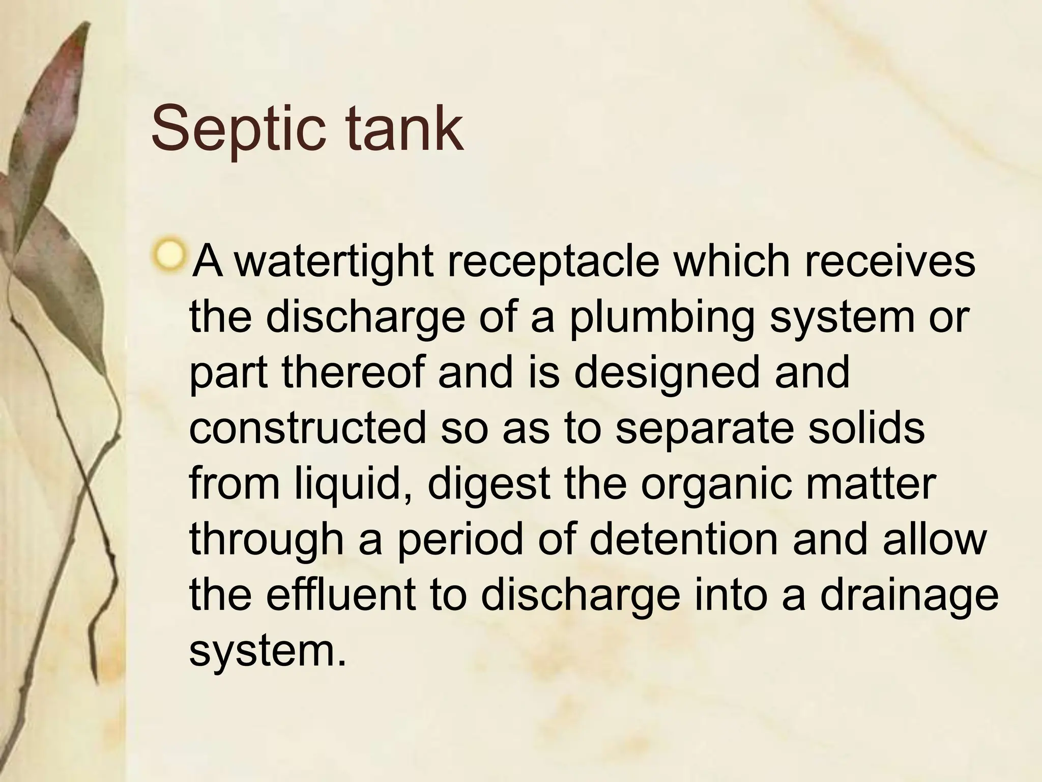 Septic tank
A watertight receptacle which receives
the discharge of a plumbing system or
part thereof and is designed and
constructed so as to separate solids
from liquid, digest the organic matter
through a period of detention and allow
the effluent to discharge into a drainage
system.
 