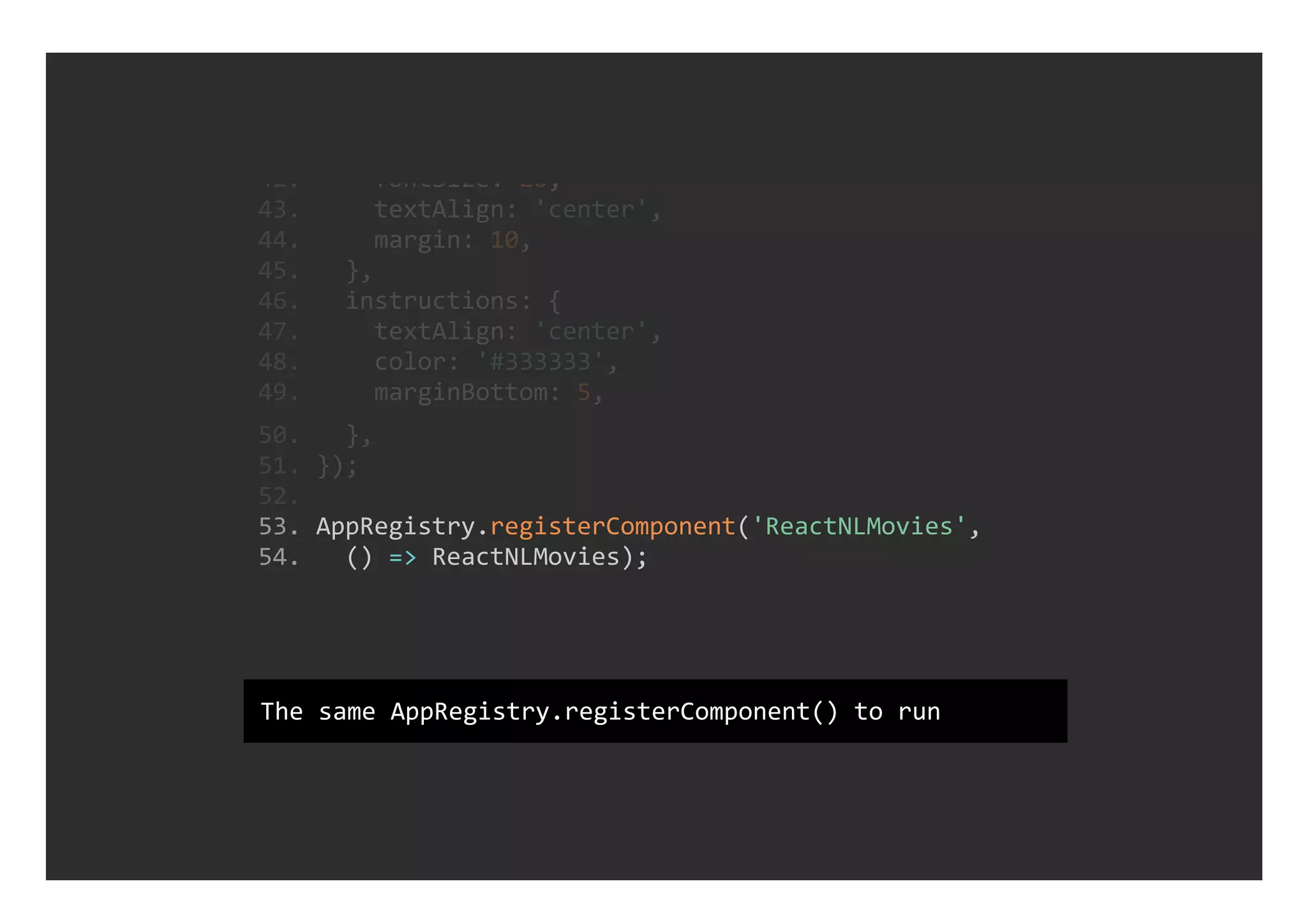  53. AppRegistry.registerComponent('ReactNLMovies', 
 54.   () => ReactNLMovies);
 42.     fontSize: 20,
 43.     textAlign: 'center',
 44.     margin: 10,
 45.   },
 46.   instructions: {
 47.     textAlign: 'center',
 48.     color: '#333333',
 49.     marginBottom: 5,
 50.   },
 51. });
 52. 
The same AppRegistry.registerComponent() to run
 