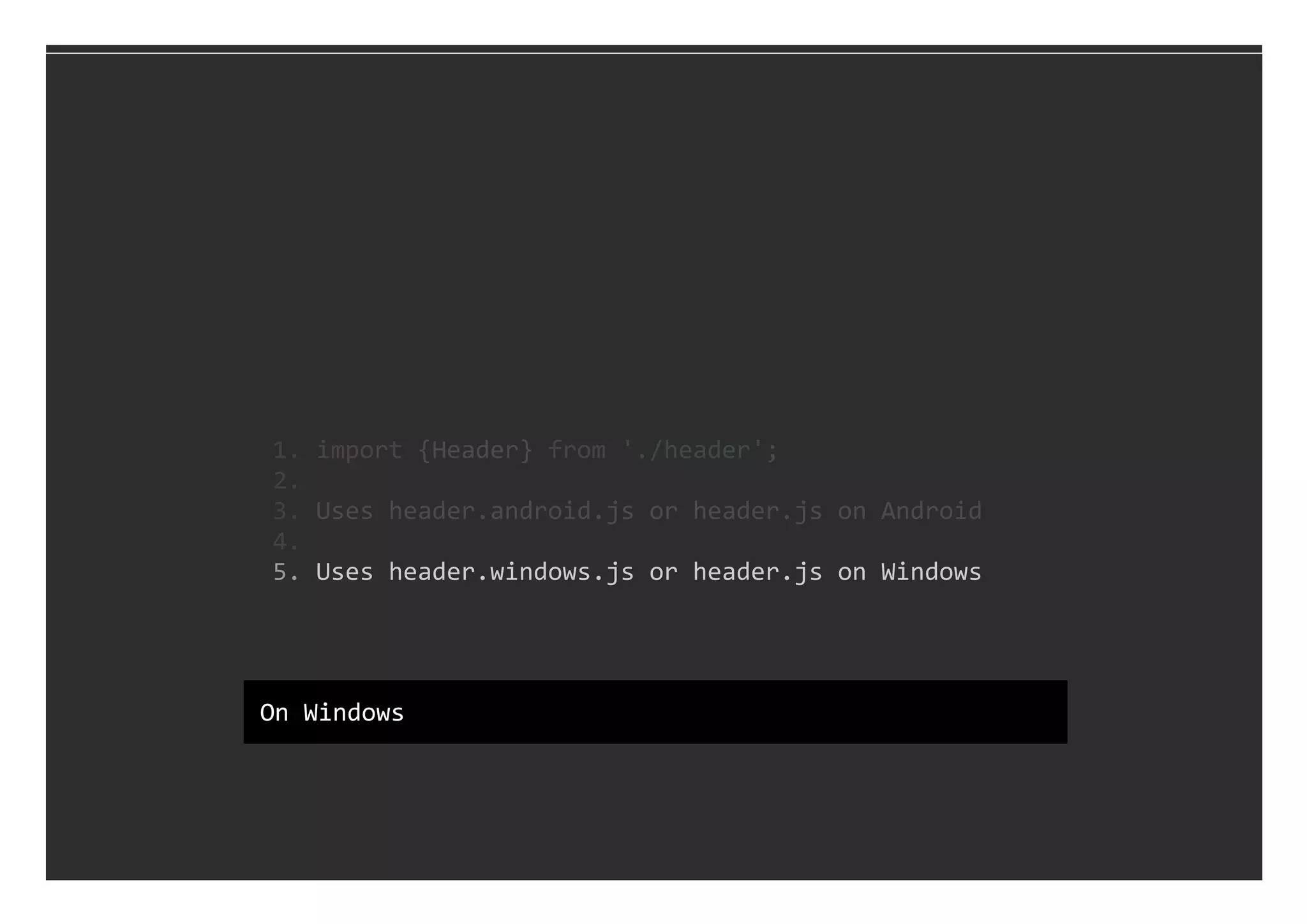   5. Uses header.windows.js or header.js on Windows
  1. import {Header} from './header';
  2. 
  3. Uses header.android.js or header.js on Android
  4. 
On Windows
 