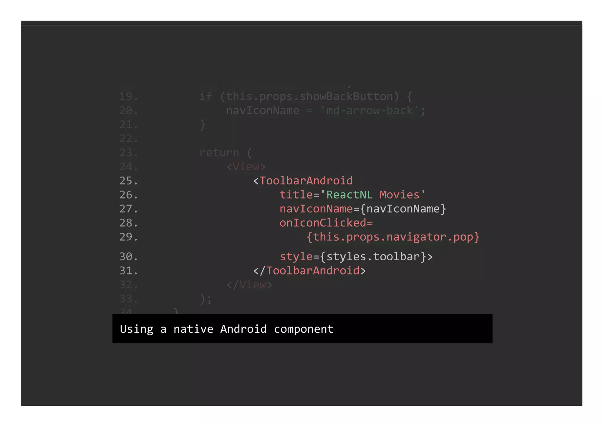  25.                 <ToolbarAndroid
 26.                     title='ReactNL Movies'
 27.                     navIconName={navIconName}
 28.                     onIconClicked=
 29.                         {this.props.navigator.pop}
 30.                     style={styles.toolbar}>
 31.                 </ToolbarAndroid>
 18.         let navIconName = null;
 19.         if (this.props.showBackButton) {
 20.             navIconName = 'md‐arrow‐back';
 21.         }
 22. 
 23.         return (
 24.             <View>
 32.             </View>
 33.         );
 34.     }
 35. }Using a native Android component
 