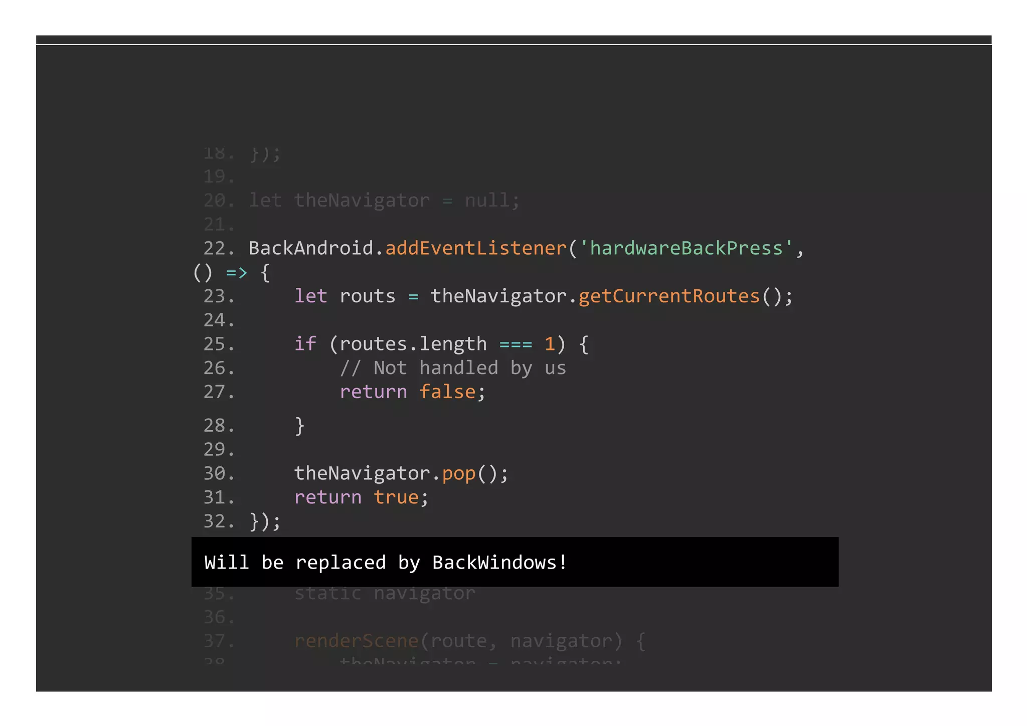  22. BackAndroid.addEventListener('hardwareBackPress', 
() => {
 23.     let routs = theNavigator.getCurrentRoutes();
 24. 
 25.     if (routes.length === 1) {
 26.         // Not handled by us
 27.         return false;
 28.     }
 29. 
 30.     theNavigator.pop();
 31.     return true;
 32. });
 18. });
 19. 
 20. let theNavigator = null;
 21. 
 33. 
 34. export class MainWindow extends Component {
 35.     static navigator
 36. 
 37.     renderScene(route, navigator) {
 38.         theNavigator = navigator;
Will be replaced by BackWindows!
 