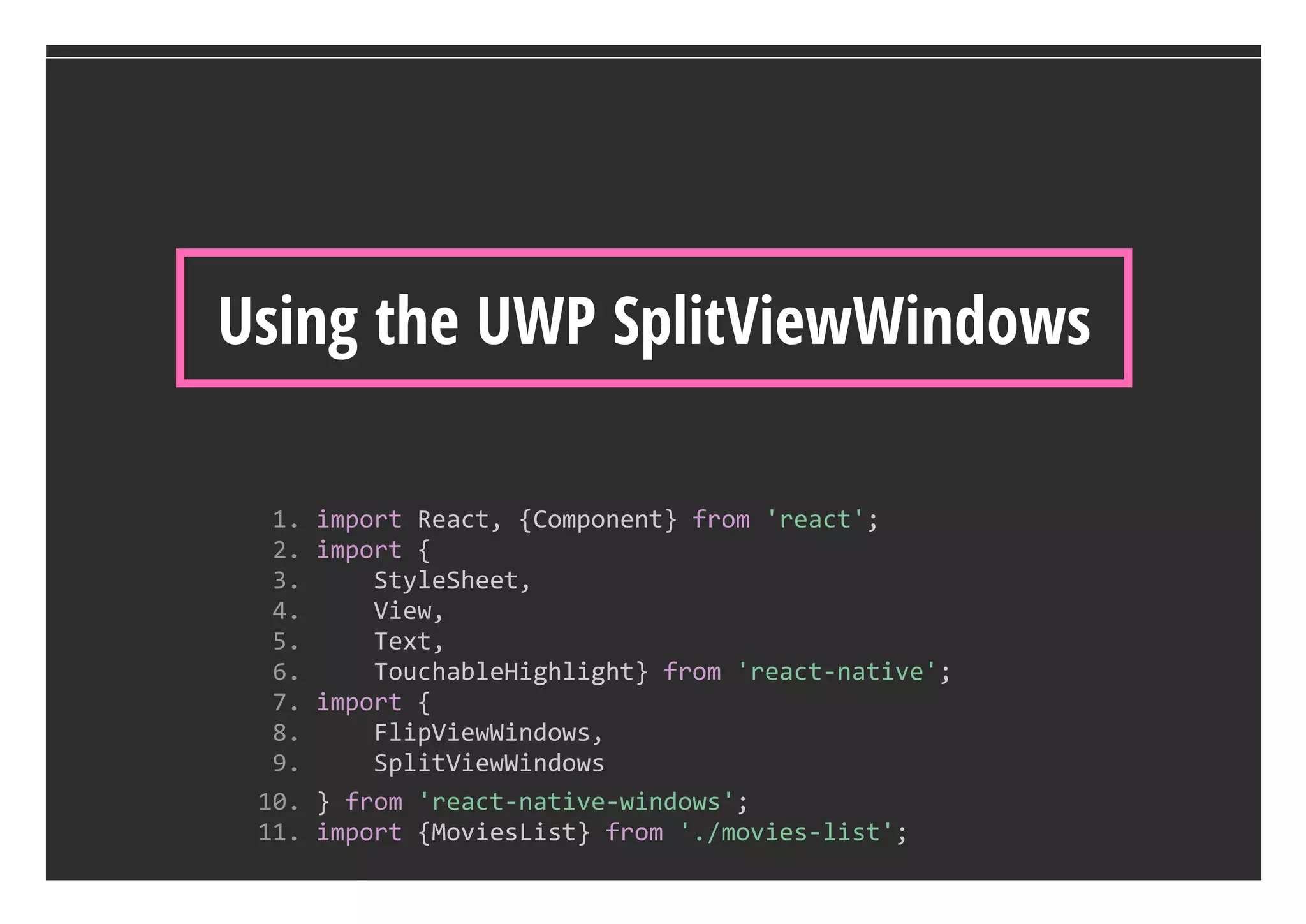 Using the UWP SplitViewWindows
  1. import React, {Component} from 'react';
  2. import {
  3.     StyleSheet, 
  4.     View, 
  5.     Text, 
  6.     TouchableHighlight} from 'react‐native';
  7. import {
  8.     FlipViewWindows, 
  9.     SplitViewWindows
 10. } from 'react‐native‐windows';
 11. import {MoviesList} from './movies‐list';
 