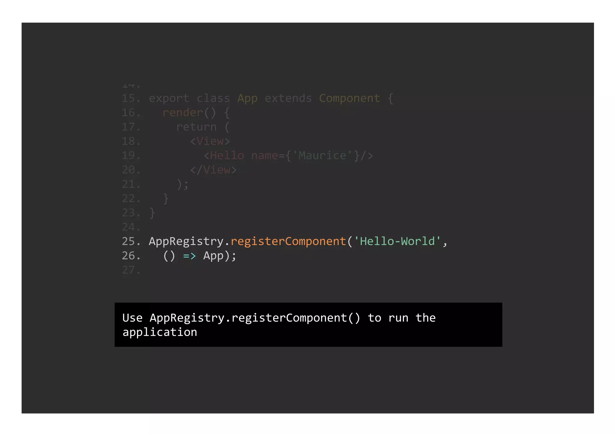  25. AppRegistry.registerComponent('Hello‐World', 
 26.   () => App);
 14. 
 15. export class App extends Component {
 16.   render() {
 17.     return (
 18.       <View>
 19.         <Hello name={'Maurice'}/>
 20.       </View>
 21.     );
 22.   }
 23. }
 24. 
 27. 
Use AppRegistry.registerComponent() to run the
application
 