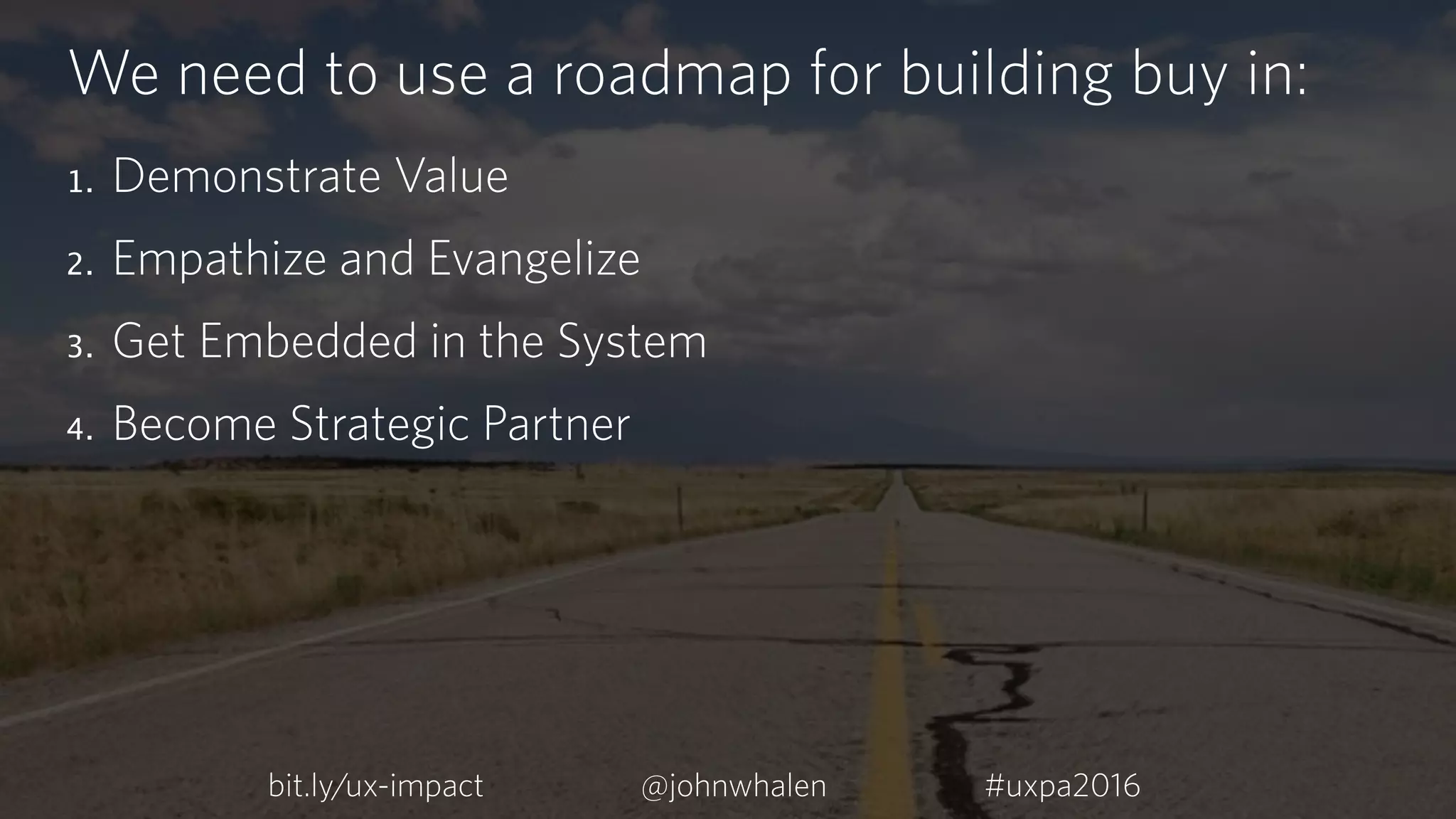 We need to use a roadmap for building buy in:
1. Demonstrate Value
2. Empathize and Evangelize
3. Get Embedded in the System
4. Become Strategic Partner
bit.ly/ux-impact #uxpa2016@johnwhalen
 