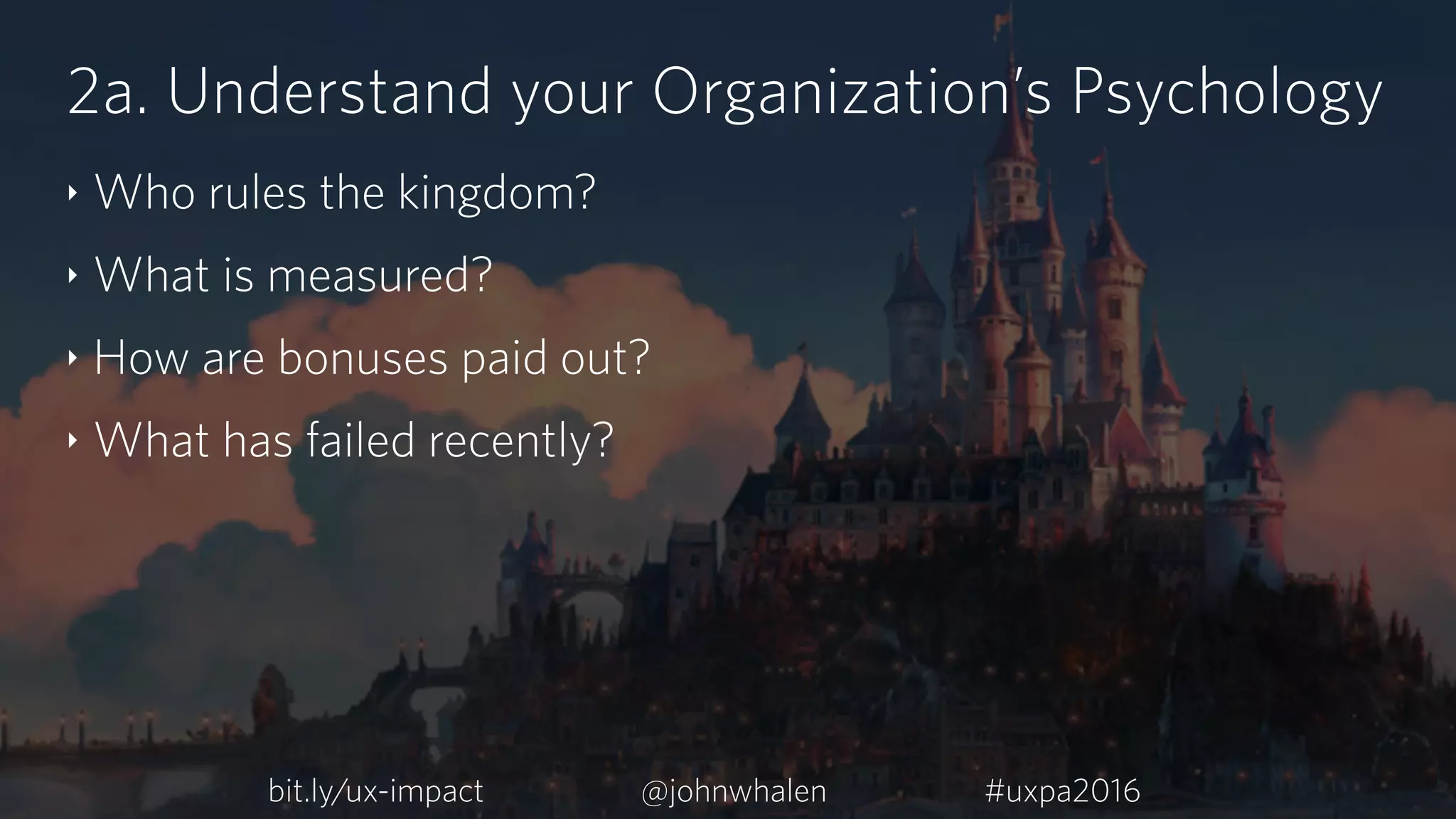 2a. Understand your Organization’s Psychology
‣ Who rules the kingdom?
‣ What is measured?
‣ How are bonuses paid out?
‣ What has failed recently?
bit.ly/ux-impact #uxpa2016@johnwhalen
 