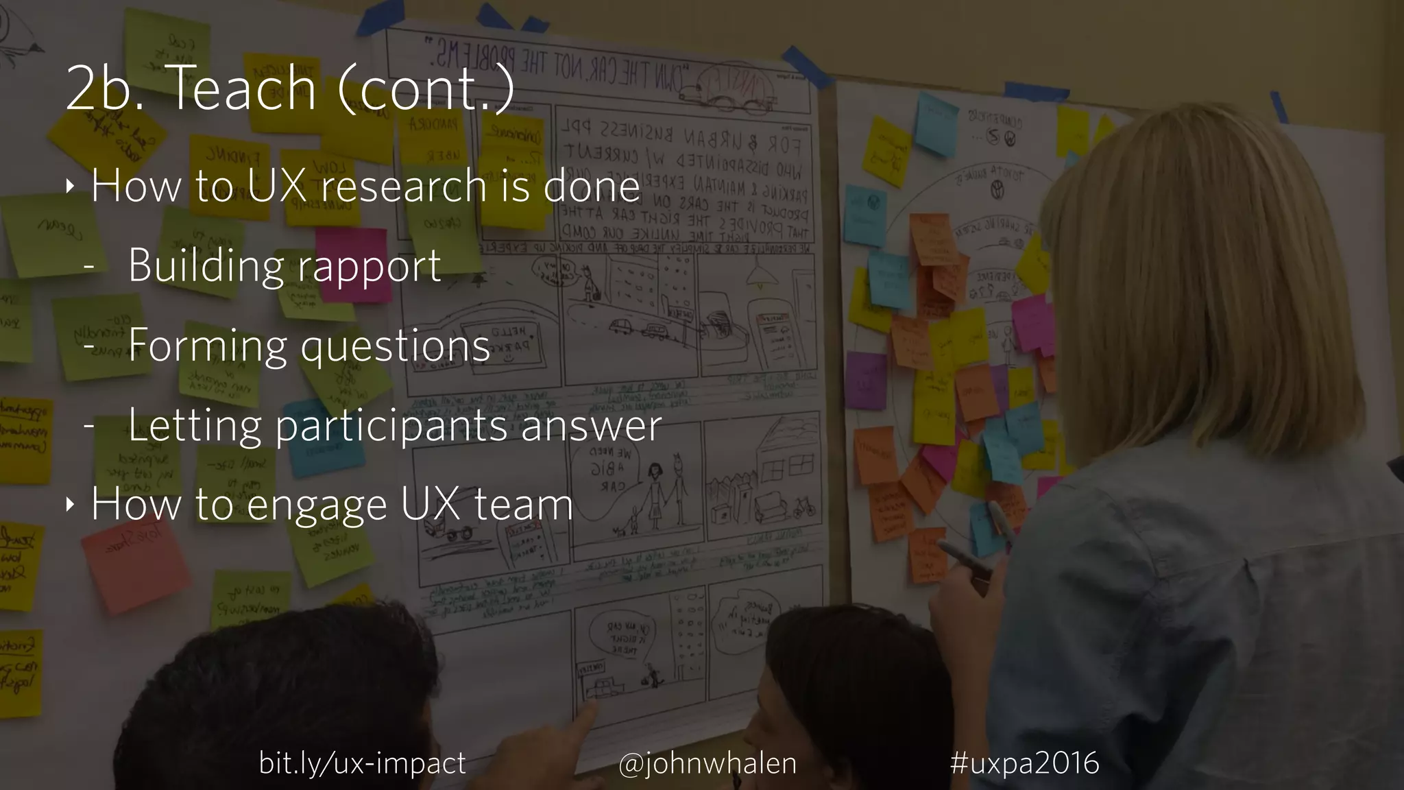 2b. Teach (cont.)
‣ How to UX research is done
- Building rapport
- Forming questions
- Letting participants answer
‣ How to engage UX team
bit.ly/ux-impact #uxpa2016@johnwhalen
 